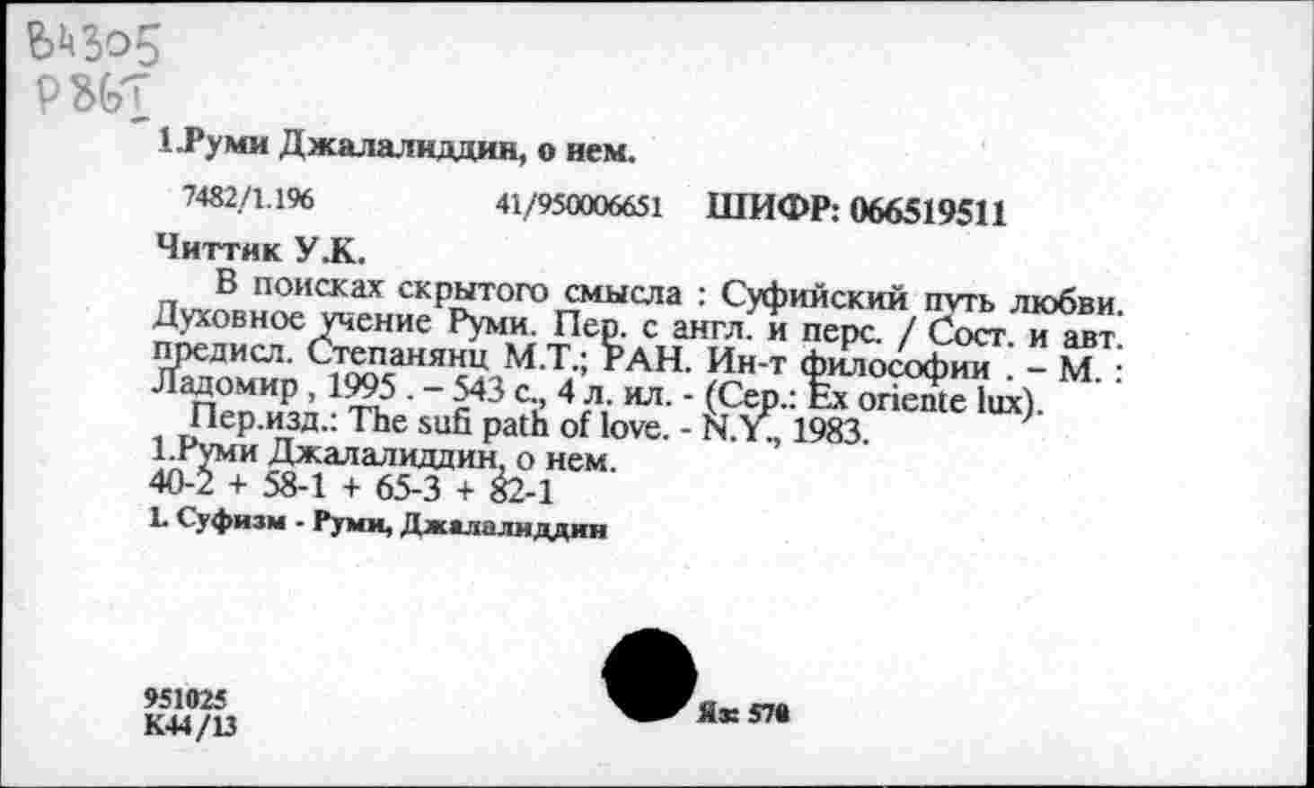 ﻿Мо5
РШ
1.1’уми Джалалиддин, о нем.
7482/1.196	41/950006651 ШИФР: 066519511
Читтик У.К.
В поисках скрытого смысла : Суфийский путь любви. Духовное учение Руми. Пер. с англ, и перс. / Сост. и авт предисл. Степанянц М.Т.; РАН. Ин-т философии - М • Ладомир , 1995 . - 543 с., 4 л. ил. - (Сер.: Ex oriente lux).
Пер.изд.: The sufi path of love. - N.Y., 1983.
1-Руми Джалалиддин, о нем.
40-2 + 58-1 + 65-3 + 82-1
L Суфизм - Руми, Джалалиддин
951025 К44/13
Як 570